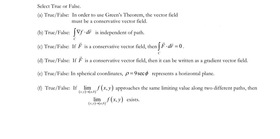 Select True or False.
(a) True/False: In order to use Green's Theorem, the vector field
must be a conservative vector field.
(b) True/False: Vf.dr
is independent of path.
с
(c) True/False: If F is a conservative vector field, then fF.dr = 0.
C
(d) True/False: If F is a conservative vector field, then it can be written as a gradient vector field.
(e) True/False: In spherical coordinates, p=9 sec
represents a horizontal plane.
(f) True/False: If lim f(x,y) approaches the same limiting value along two different paths, then
(x,y) (a,b)
limf(x, y) exists.