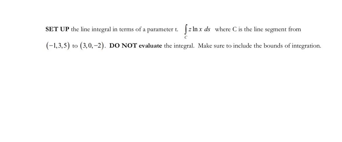 z ln x ds where C is the line segment from
C
SET UP the line integral in terms of a parameter t.
(-1,3,5) to (3,0,-2). DO NOT evaluate the integral. Make sure to include the bounds of integration.