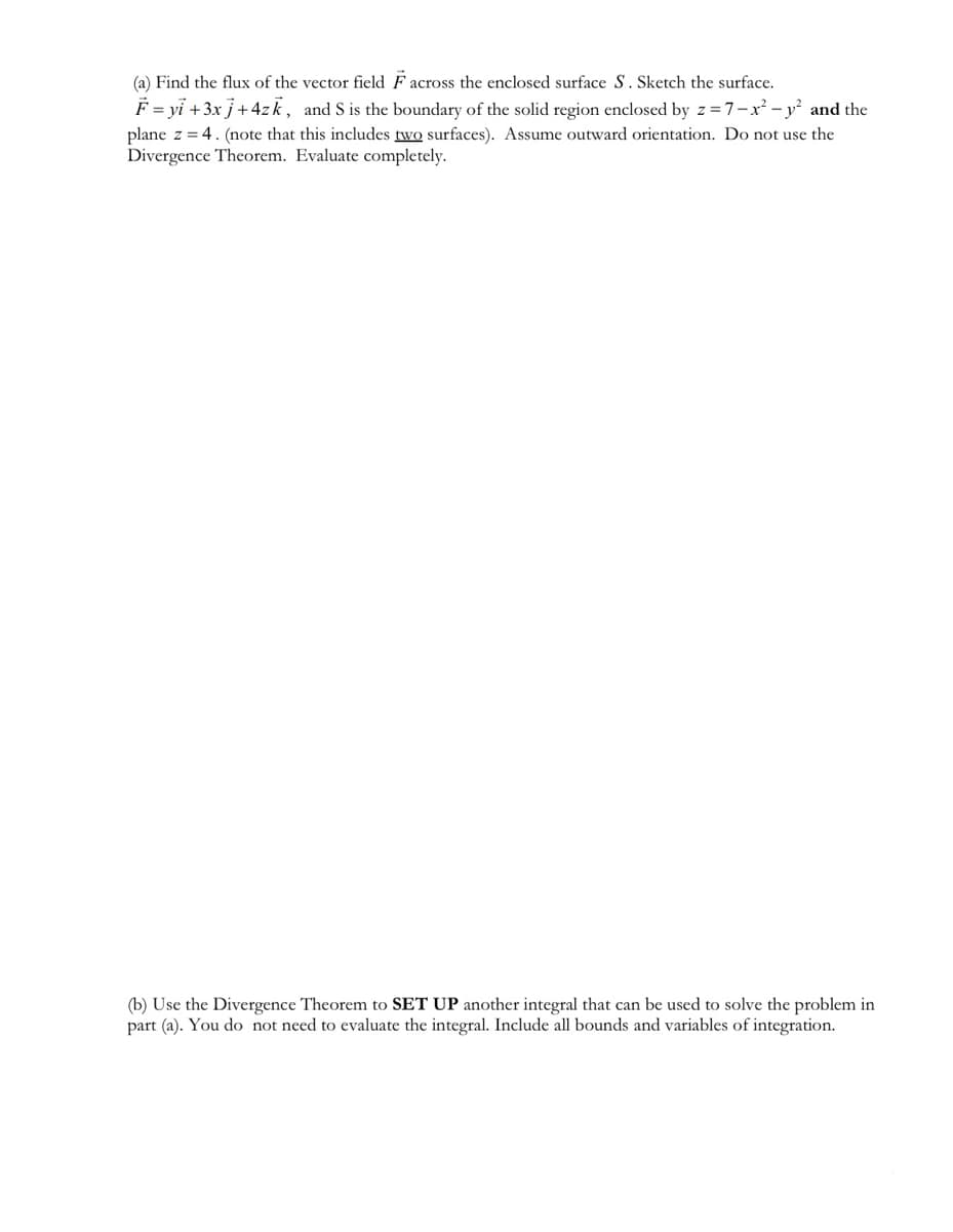 (a) Find the flux of the vector field F across the enclosed surface S. Sketch the surface.
F = yi + 3x j + 4zk, and S is the boundary of the solid region enclosed by z=7-x² - y² and the
plane z = 4. (note that this includes two surfaces). Assume outward orientation. Do not use the
Divergence Theorem. Evaluate completely.
(b) Use the Divergence Theorem to SET UP another integral that can be used to solve the problem in
part (a). You do not need to evaluate the integral. Include all bounds and variables of integration.