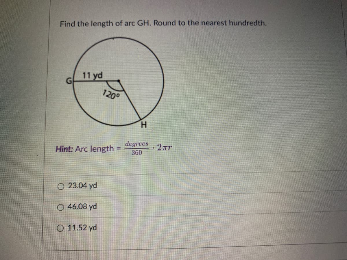 Find the length of arc GH. Round to the nearest hundredth.
11 yd
120°
H.
degrees
360
2Tr
Hint: Arc length
%3D
O 23.04 yd
O 46.08 yd
O 11.52 yd
