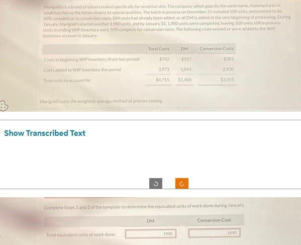 Marigold's is a brand of lotion created specifically for sensitive skin. The company, which goes by the same name, manufactures in
small batches so the lotion retains its special qualities. The batch in process on December 31 included 100 units, determined to be
60% complete as to conversion costs DM costs had already been added, as all DM is added at the very beginning of processing. During
January, Marigold's started another 1,900 units and by January 31, 1,900 units were completed, leaving 100 units still in process
Units in ending WIP Inventory were 50% complete for conversion costs. The following costs existed or were added to the WIP
Inventory account in January
Costs in beginning WIP Inventory (from last period)
Costs added to WIP Inventory this period
Total costs to account for i
Show Transcribed Text
Total Costs
Marigold's uses the weighted average method of process costing
Total equivalent units of work done:
$742
3,973
$4,715
G
DM
DM
$357
1900
1.043
$1,400
Complete Steps 1 and 2 of the template to determine the equivalent units of work done during January
(²
Conversion Costs
$385
2.930
$3,315
Conversion Cost
1890