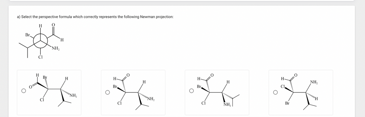 a) Select the perspective formula which correctly represents the following Newman projection:
H
Br.
泌
H
NH₂
Cl
H
H
"NH₂
H
Br
H
NH₂
H-
Br,
Cl
H
NH₂
Cl
Br
NH₂
*****