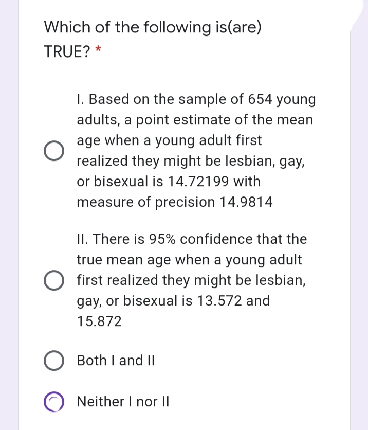 Which of the following is(are)
TRUE? *
I. Based on the sample of 654 young
adults, a point estimate of the mean
age when a young adult first
realized they might be lesbian, gay,
or bisexual is 14.72199 with
measure of precision 14.9814
II. There is 95% confidence that the
true mean age when a young adult
first realized they might be lesbian,
gay, or bisexual is 13.572 and
15.872
O Both I and II
Neither I nor ||
