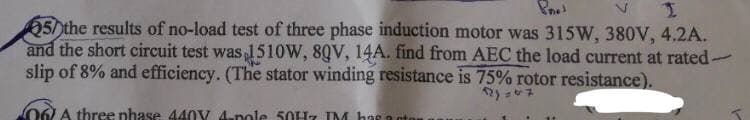 50the results of no-load test of three phase induction motor was 315W, 380V, 4.2A.
and the short circuit test was 1510W, 80V, 14A. find from AEC the load current at rated-
slip of 8% and efficiency. (The stator winding resistance is 75% rotor resistance).
172)=07
06) A three phase 440V 4-pole 50Hz IM has a ot
-