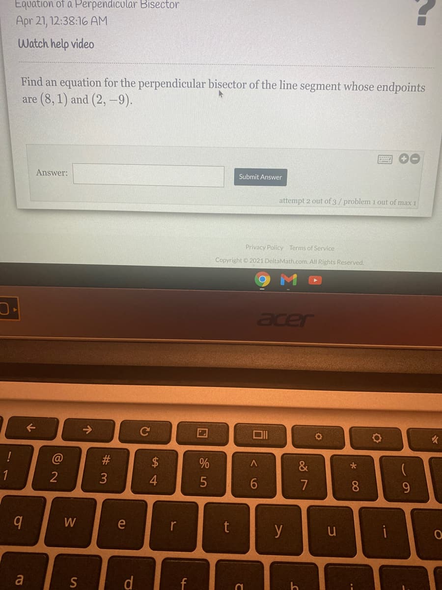 Equation of a Perpendicular Bisector
Apr 21, 12:38:16 AM
Watch help video
Find an equation for the perpendicular bisector of the line segment whose endpoints
are (8, 1) and (2, -9).
Answer:
Submit Answer
attempt 2 out of 3/problem 1 out of max 1
Privacy Policy Terms of Service
Copyright 2021 DeltaMath.com. All Rights Reserved.
acer
->
Ce
$
1
2
4.
7
8.
e
y
a
S
d
# 3
