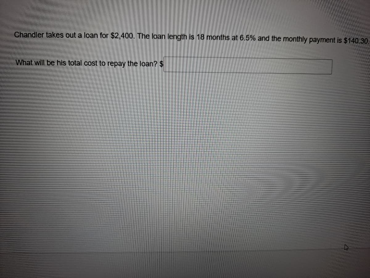 Chandler takes out a loan for $2,400. The loan length is 18 months at 6.5% and the monthly payment is $140.30.
What will be his total cost to repay the loan? $
