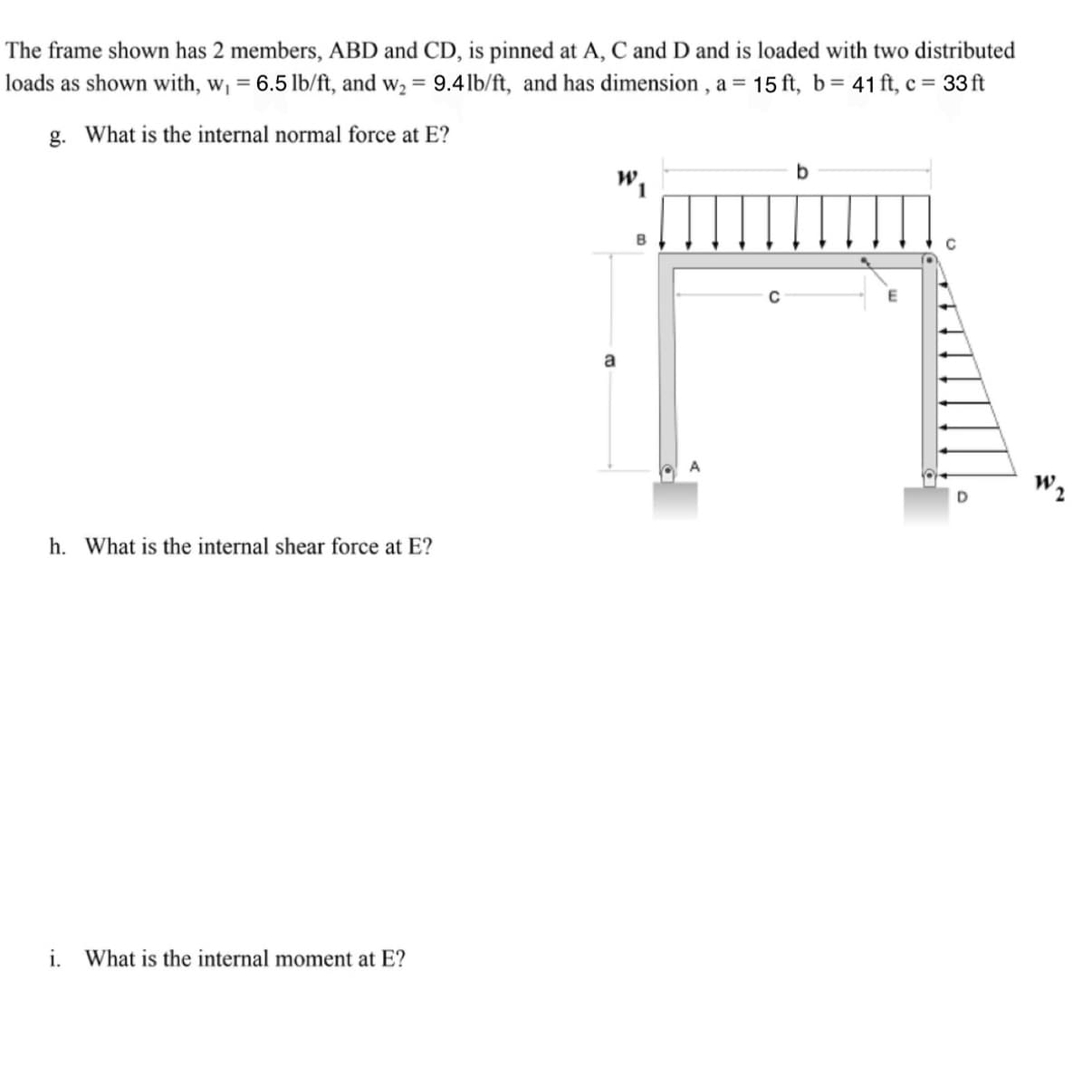 The frame shown has 2 members, ABD and CD, is pinned at A, C and D and is loaded with two distributed
loads as shown with, w₁ = 6.5 lb/ft, and w₂ = 9.4lb/ft, and has dimension, a = 15 ft, b = 41 ft, c = 33ft
g. What is the internal normal force at E?
h. What is the internal shear force at E?
i. What is the internal moment at E?
a
b
W₁
E
A
D
W₂