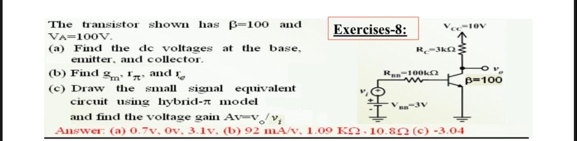 The transistor shown has B=100 and
Exercises-8:
Vec-10V
VA=100V.
(a) Find the de voltages at the base,
emitter, and collector.
R-3kN
(b) Find gm 'n
(c) Draw
and
Ran-100kN
B=100
the small signal equivalent
circuit using hybrid-n model
BB3V
and find the voltage gain Av-v/v,
Answer: (a) 0.7v, Ov, 3.1v, (b) 92 mA/v, 1.09 KO. 10.80 (c) -3.04
