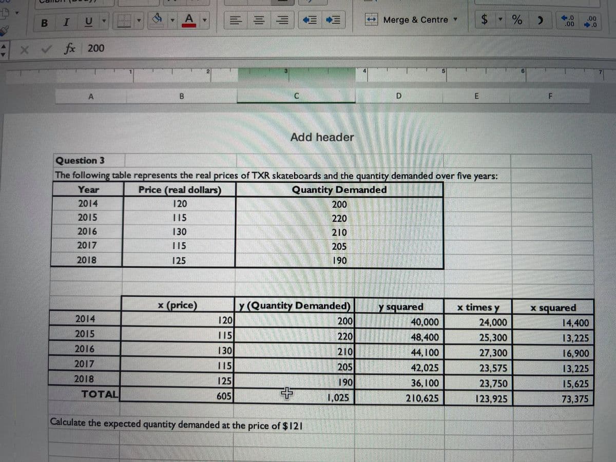 A
= = = E E
$ - % )
%24
+.0
.00
.00
.0
BIU
Merge & Centre
x v f 200
A
Add header
Question 3
The following table represents the real prices of TXR skateboards and the quantity demanded over five years:
Year
Price (real dollars)
Quantity Denmanded
2014
120
200
2015
15
220
2016
130
210
2017
115
205
2018
125
190
x (price)
y (Quantity Demanded)
120
y squared
x times y
x squared
14,400
2014
200
40,000
48,400
24,000
2015
115
220
25,300
13,225
2016
130
210
44,100
27,300
16,900
2017
115
205
42,025
23,575
23,750
13,225
2018
125
190
36,100
15,625
TOTAL
605
1,025
210,625
123,925
73,375
Calculate the expected quantity demanded at the price of $121
