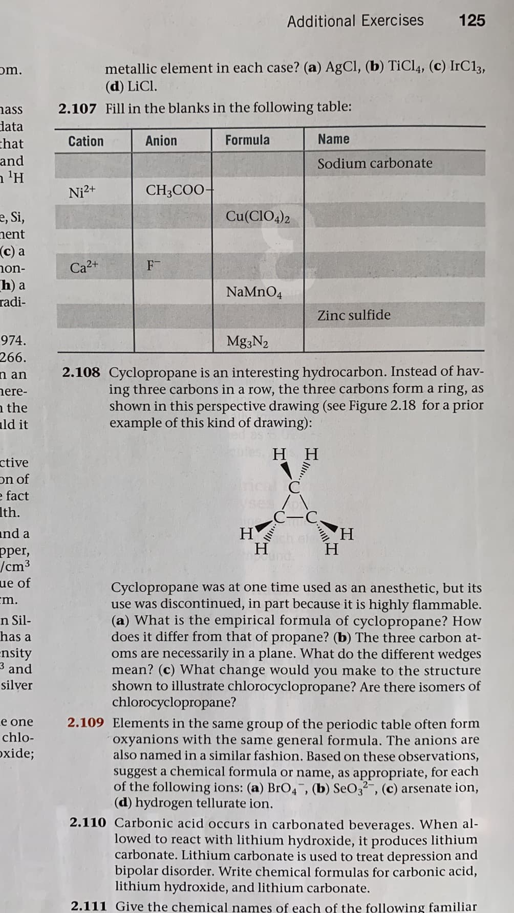 Additional Exercises
125
metallic element in each case? (a) AgCl, (b) TiCl4, (c) IrC13,
(d) LiCl.
om.
nass
2.107 Fill in the blanks in the following table:
lata
Cation
Anion
Formula
Name
chat
and
n 'H
Sodium carbonate
Ni2+
CH;COO-
e, Si,
nent
Cu(CIO4)2
(c) a
non-
h) a
radi-
Ca2+
F
NaMnO4
Zinc sulfide
974.
Mg3N2
266.
n an
2.108 Cyclopropane is an interesting hydrocarbon. Instead of hav-
nere-
a the
ald it
ing three carbons in a row, the three carbons form a ring, as
shown in this perspective drawing (see Figure 2.18 for a prior
example of this kind of drawing):
H H
ctive
on of
e fact
Ith.
H
H
and a
ch al
H,
H
pper,
/cm3
ue of
cm.
Cyclopropane was at one time used as an anesthetic, but its
use was discontinued, in part because it is highly flammable.
(a) What is the empirical formula of cyclopropane? How
does it differ from that of propane? (b) The three carbon at-
oms are necessarily in a plane. What do the different wedges
mean? (c) What change would you make to the structure
shown to illustrate chlorocyclopropane? Are there isomers of
chlorocyclopropane?
n Sil-
has a
ensity
3 and
silver
Le one
2.109 Elements in the same group of the periodic table often form
chlo-
oxyanions with the same general formula. The anions are
also named in a similar fashion. Based on these observations,
suggest a chemical formula or name, as appropriate, for each
of the following ions: (a) BrO4, (b) SeO32-, (c) arsenate ion,
(d) hydrogen tellurate ion.
oxide;
2.110 Carbonic acid occurs in carbonated beverages. When al-
lowed to react with lithium hydroxide, it produces lithium
carbonate. Lithium carbonate is used to treat depression and
bipolar disorder. Write chemical formulas for carbonic acid,
lithium hydroxide, and lithium carbonate.
2.111 Give the chemical names of each of the following familiar
..
