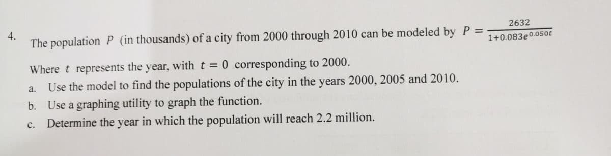 4.
2632
The population P (in thousands) of a city from 2000 through 2010 can be modeled by P =
1+0.083e0.050t
Where t represents the year, with t = 0 corresponding to 2000.
Use the model to find the populations of the city in the years 2000, 2005 and 2010.
a.
b. Use a graphing utility to graph the function.
с.
Determine the year in which the population will reach 2.2 million.
