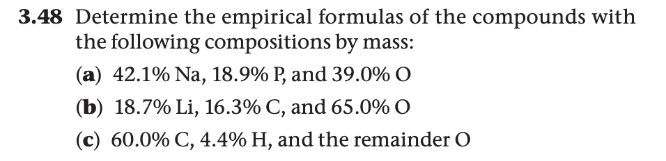 3.48 Determine the empirical formulas of the compounds with
the following compositions by mass:
(a) 42.1% Na, 18.9% P, and 39.0% O
(b) 18.7% Li, 16.3% C, and 65.0% O
(c) 60.0% C, 4.4% H, and the remainder O
