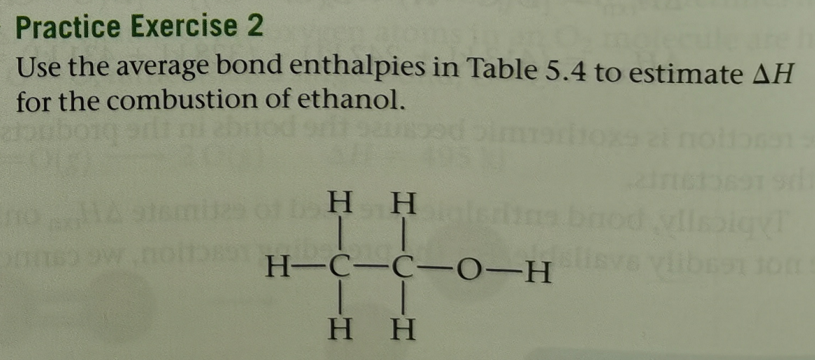 Practice Exercise 2
Use the average bond enthalpies in Table 5.4 to estimate AH
for the combustion of ethanol.
H H
H-C-C-0-H
H H
