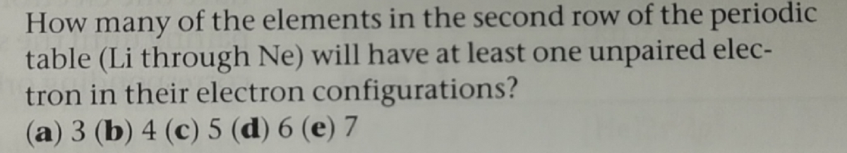 How many of the elements in the second row of the periodic
table (Li through Ne) will have at least one unpaired elec-
tron in their electron configurations?
(a) 3 (b) 4 (c) 5 (d) 6 (e) 7

