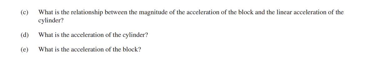 What is the relationship between the magnitude of the acceleration of the block and the linear acceleration of the
cylinder?
(c)
(d)
What is the acceleration of the cylinder?
(e)
What is the acceleration of the block?
