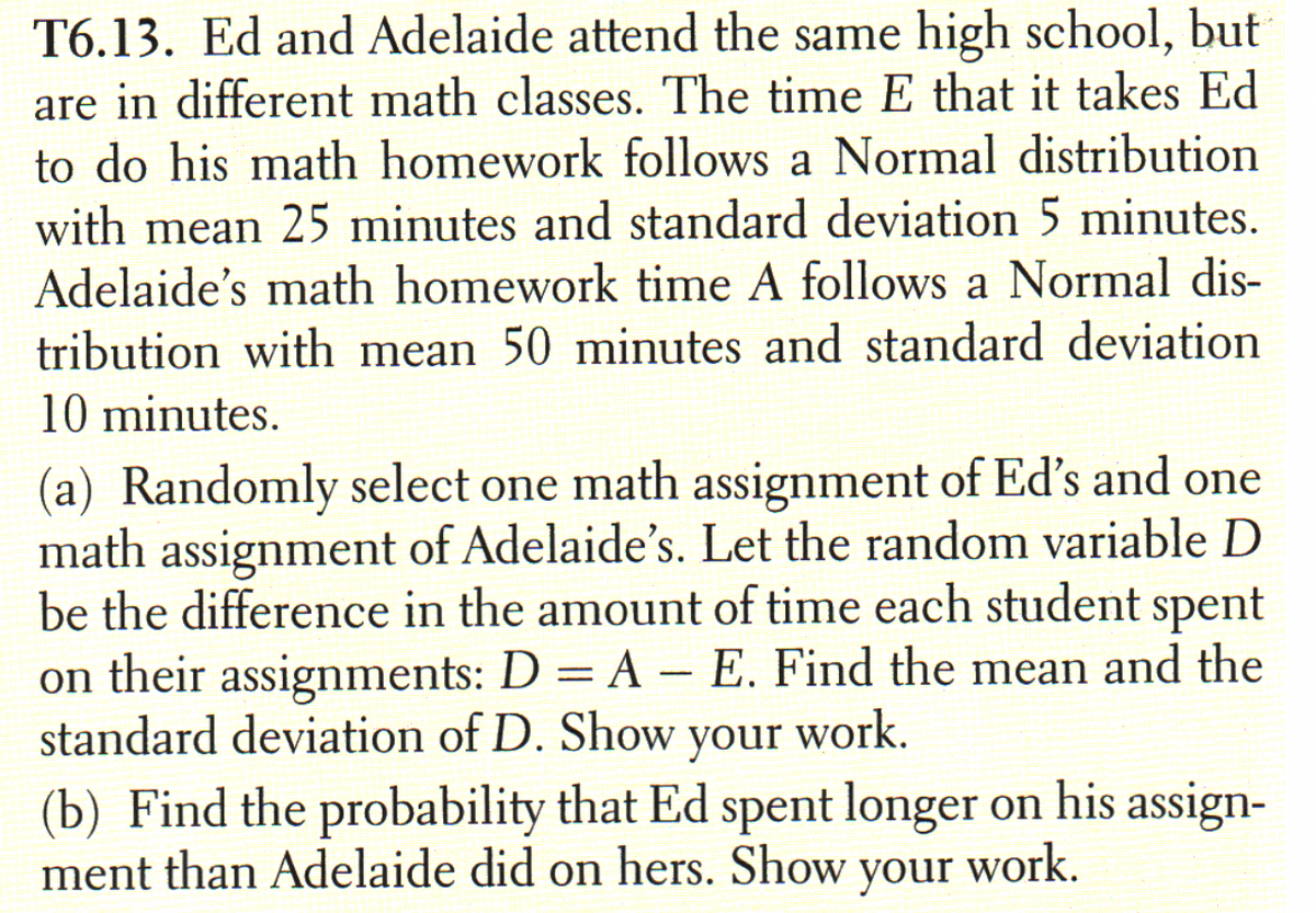 T6.13. Ed and Adelaide attend the same high school, but
are in different math classes. The time E that it takes Ed
to do his math homework follows a Normal distribution
with mean 25 minutes and standard deviation 5 minutes.
Adelaide's math homework time A follows a Normal dis-
tribution with mean 50 minutes and standard deviation
10 minutes.
(a) Randomly select one math assignment of Ed's and one
math assignment of Adelaide's. Let the random variable D
be the difference in the amount of time each student spent
on their assignments: D = A – E. Find the mean and the
standard deviation of D. Show your work.
(b) Find the probability that Ed spent longer on his assign-
ment than Adelaide did on hers. Show your
%3D
-
