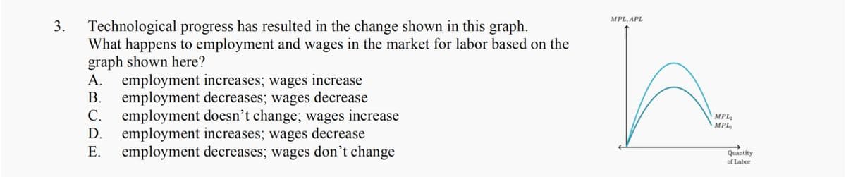 MPL, APL
Technological progress has resulted in the change shown in this graph.
What happens to employment and wages in the market for labor based on the
graph shown here?
employment increases; wages
employment decreases; wages decrease
С.
3.
А.
increase
В.
employment doesn't change; wages increase
employment increases; wages decrease
Е.
MPL2
MPL
D.
employment decreases; wages don’t change
Quantity
of Labor
