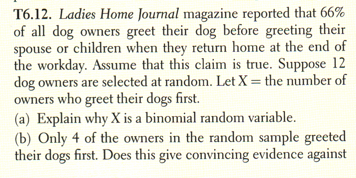 T6.12. Ladies Home Journal magazine reported that 66%
of all dog owners greet their dog before greeting their
spouse or children when they return home at the end of
the workday. Assume that this claim is true. Suppose 12
dog owners are selected at random. Let X = the number of
owners who greet their dogs first.
(a) Explain why X is a binomial random variable.
(b) Only 4 of the owners in the random sample greeted
their dogs first. Does this give convincing evidence against
