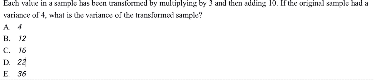 Each value in a sample has been transformed by multiplying by 3 and then adding 10. If the original sample had a
variance of 4, what is the variance of the transformed sample?
А. 4
В.
12
С. 16
D. 22
Е. 36
