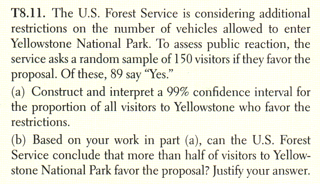 T8.11. The U.S. Forest Service is considering additional
restrictions on the number of vehicles allowed to enter
Yellowstone National Park. To assess public reaction, the
service asks a random sample of 150 visitors if they favor the
proposal. Of these, 89 say "Yes."
(a) Construct and interpret a 99% confidence interval for
the proportion of all visitors to Yellowstone who favor the
restrictions.
(b) Based on your work in part (a), can the U.S. Forest
Service conclude that more than half of visitors to Yellow-
stone National Park favor the proposal? Justify your answer.
