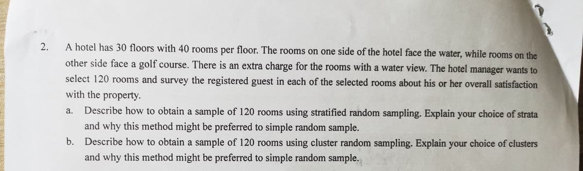 2.
A hotel has 30 floors with 40 rooms per floor. The rooms on one side of the hotel face the water, while rooms on the
other side face a golf course. There is an extra charge for the rooms with a water view. The hotel manager wants to
select 120 rooms and survey the registered guest in each of the selected rooms about his or her overall satisfaction
with the property.
а.
Describe how to obtain a sample of 120 rooms using stratified random sampling. Explain your choice of strata
and why this method might be preferred to simple random sample.
b. Describe how to obtain a sample of 120 rooms using cluster random sampling. Explain your choice of clusters
and why this method might be preferred to simple random sample.
