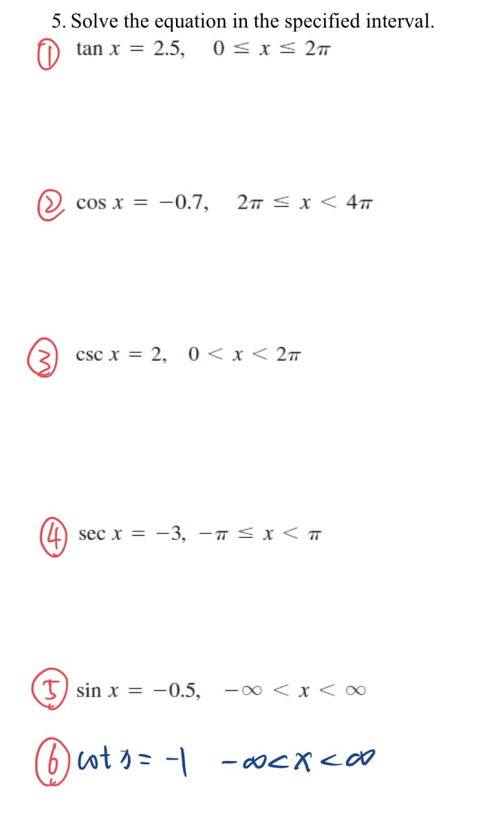 5. Solve the equation in the specified interval.
tan x 2.5, 0 ≤ x ≤ 2TT
O
cos x = -0.7, 2π ≤ x < 4T
csc x = 2, 0 < x < 2TT
sec x = -3, -π ≤ x < T
sin x = -0.5, -∞ < x < ∞
@cts = 1 - 0<x<∞o