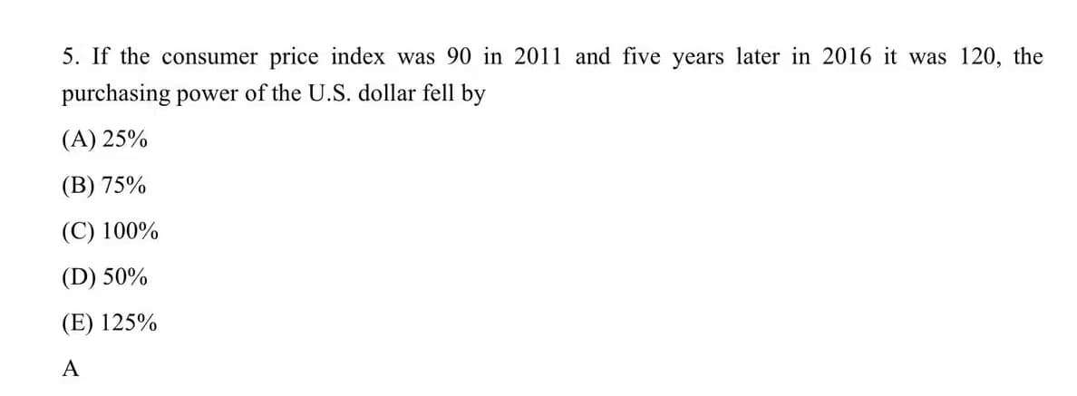 5. If the consumer price index was 90 in 2011 and five years later in 2016 it was 120, the
purchasing power of the U.S. dollar fell by
(A) 25%
(B) 75%
(C) 100%
(D) 50%
(E) 125%
A
