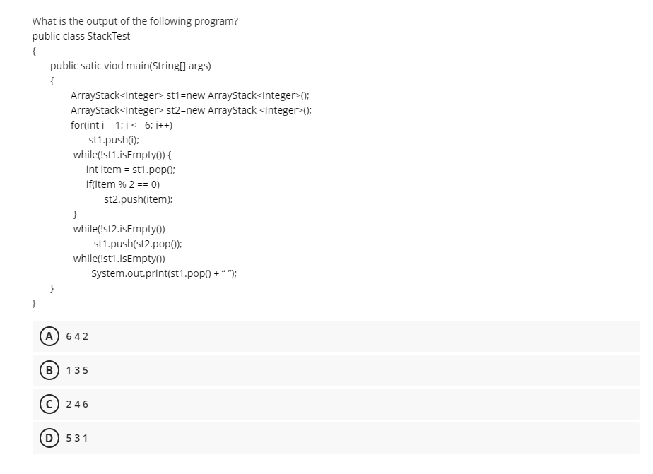 What is the output of the following program?
public class StackTest
{
public satic viod main(String[] args)
{
ArrayStack<Integer> st1=new ArrayStack<Integer>();
ArrayStack<Integer> st2=new ArrayStack <Integer>();
for(int i = 1; i <= 6; i++)
st1.push(i);
while(Ist1.isEmpty() {
int item = st1.pop0;
if(item % 2 == 0)
st2.push(item);
}
while(!st2.isEmpty())
st1.push(st2.pop();
while(!st1.isEmpty(0)
System.out.print(st1.pop() + " ");
(A) 642
(в) 135
246
(D) 531
