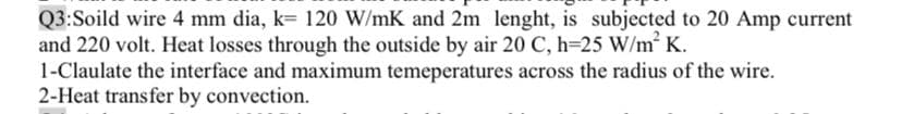 Q3:Soild wire 4 mm dia, k= 120 W/mK and 2m lenght, is subjected to 20 Amp current
and 220 volt. Heat losses through the outside by air 20 C, h=25 W/m K.
1-Claulate the interface and maximum temeperatures across the radius of the wire.
2-Heat transfer by convection.
