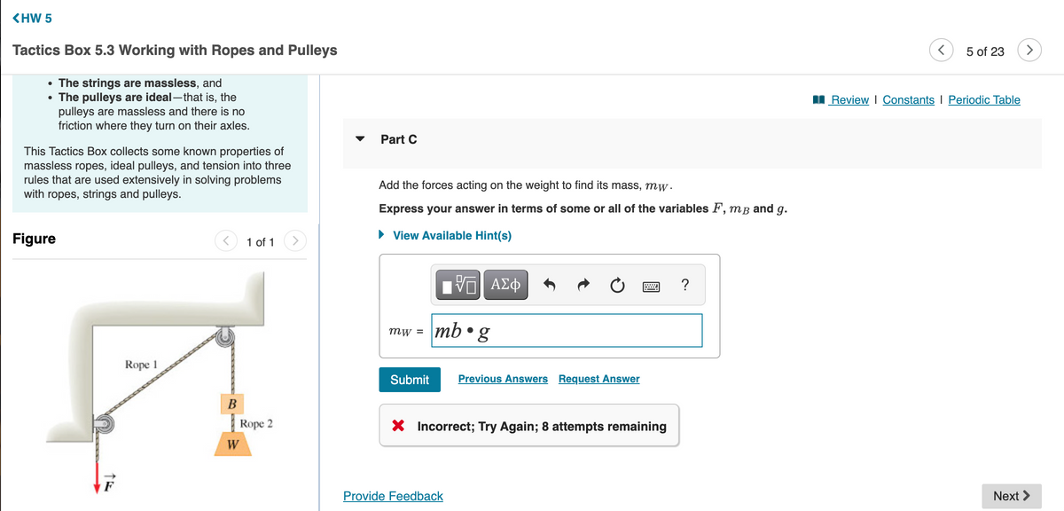 <HW 5
Tactics Box 5.3 Working with Ropes and Pulleys
5 of 23
• The strings are massless, and
• The pulleys are ideal-that is, the
pulleys are massless and there is no
friction where they turn on their axles.
I Review I Constants I Periodic Table
Part C
This Tactics Box collects some known properties of
massless ropes, ideal pulleys, and tension into three
rules that are used extensively in solving problems
with ropes, strings and pulleys.
Add the forces acting on the weight to find its mass, mw.
Express your answer in terms of some or all of the variables F, mB and g.
Figure
• View Available Hint(s)
1 of 1
>
ΑΣφ
?
\mb•g
mw =
Rope 1
Submit
Previous Answers Request Answer
Rope 2
X Incorrect; Try Again; 8 attempts remaining
W
Provide Feedback
Next >
