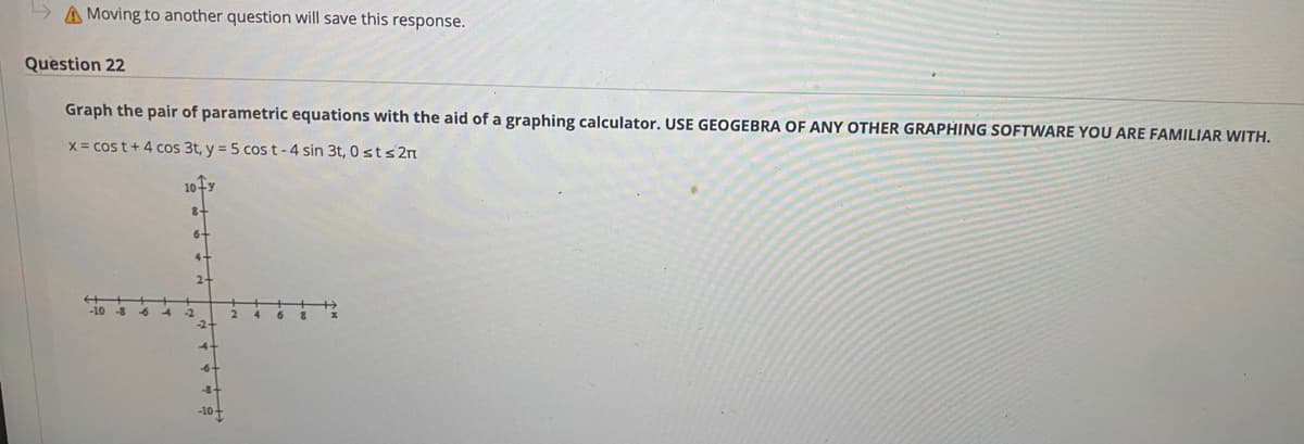 A Moving to another question will save this response.
Question 22
Graph the pair of parametric equations with the aid of a graphing calculator. USE GEOGEBRA OF ANY OTHER GRAPHING SOFTWARE YOU ARE FAMILIAR WITH.
x= cos t+4 cos 3t, y = 5 cos t - 4 sin 3t, 0 sts 2n
10+y
8-
6-
4-
2-
-10
-6
-2
-2
