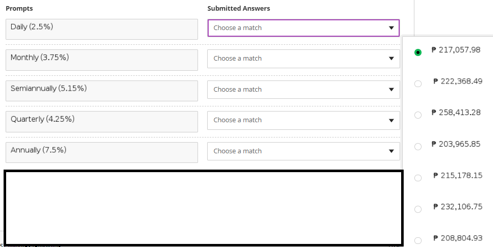 Prompts
Submitted Answers
Daily (2.5%)
Choose a match
P 217,057.98
Monthly (3.75%)
Choose a match
P 222,368.49
Semiannually (5.15%)
Choose a match
P 258,413.28
Quarterly (4.25%)
Choose a match
P 203,965.85
Annually (7.5%)
Choose a match
P 215,178.15
P 232,106.75
P 208,804.93
