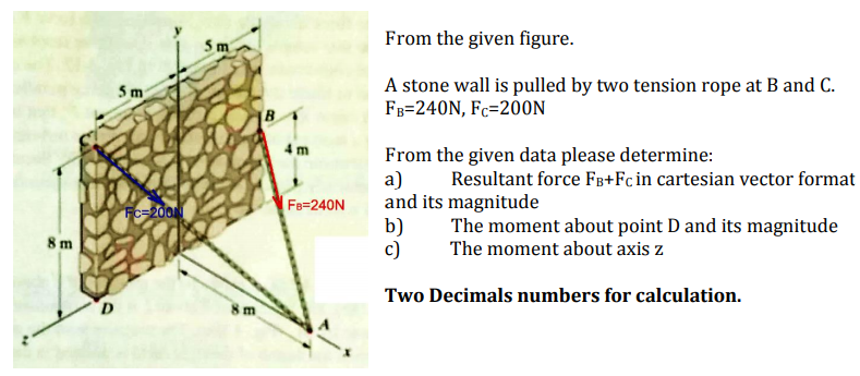 From the given figure.
A stone wall is pulled by two tension rope at B and C.
F3=240N, Fc=200N
4 m
From the given data please determine:
a)
and its magnitude
b)
c)
Resultant force Fg+Fcin cartesian vector format
Fe=240N
Fc-200
The moment about point D and its magnitude
The moment about axis z
8 m
Two Decimals numbers for calculation.
8 m
