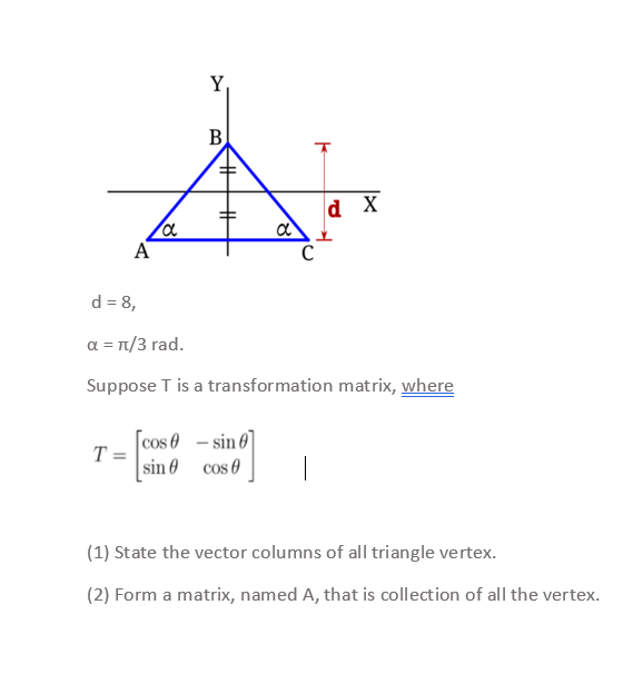 Y,
B
d X
A
C
d = 8,
a = T/3 rad.
Suppose T is a transformation matrix, where
cos 0 - sin 0
T =
[sin 0 cos 0
(1) State the vector columns of all triangle vertex.
(2) Form a matrix, named A, that is collection of all the vertex.
