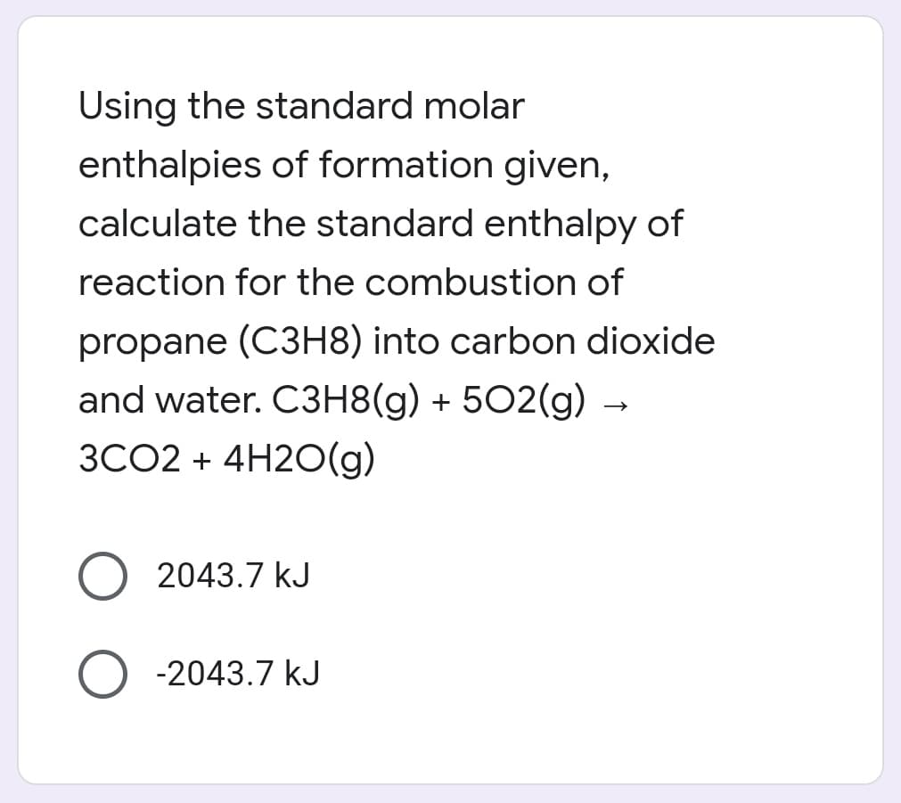 Using the standard molar
enthalpies of formation given,
calculate the standard enthalpy of
reaction for the combustion of
propane (C3H8) into carbon dioxide
and water. C3H8(g) + 502(g) -
3CO2 + 4H2O(g)
2043.7 kJ
-2043.7 kJ
