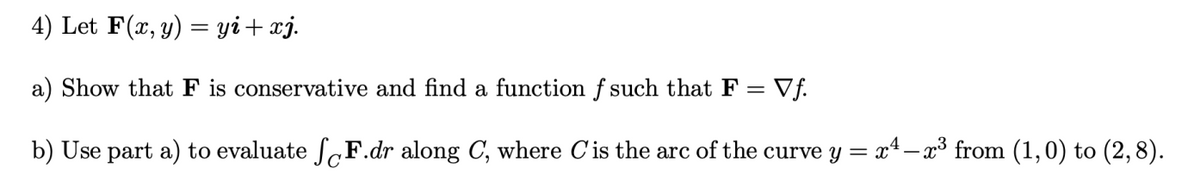 4) Let F(x, y) = yi+ xj.
a) Show that F is conservative and find a function f such that F = Vf.
b) Use part a) to evaluate fF.dr along C, where C'is the arc of the curve y = x4– x³ from (1,0) to (2,8).
C'
