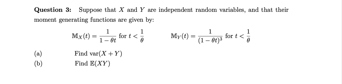 Question 3: Suppose that X and Y are independent random variables, and that their
moment generating functions are given by:
1
Мx(t) —
1
for t <
1
My(t) =
for t <
1– Ot
(1 — ө€)3
(a)
Find var(X +Y)
(Ъ)
Find E(XY)
