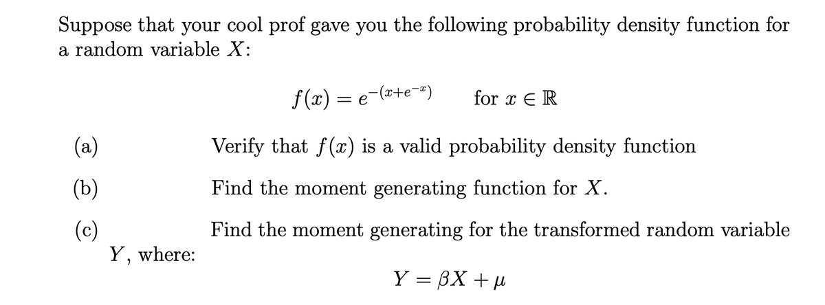 Suppose that your cool prof gave you the following probability density function for
a random variable X:
f (x) = e-(x+e=#)
for x E R
(a)
Verify that f(x) is a valid probability density function
(Ь)
Find the moment generating function for X.
(c)
Y, where:
Find the moment generating for the transformed random variable
Y = BX +µ
