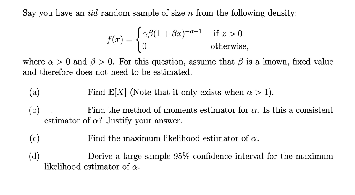 Say you have an iid random sample of size n from the following density:
JaßB(1+ Ba)-a-1
if x > 0
f (x) =
otherwise,
where a > 0 and B > 0. For this question, assume that B is a known, fixed value
and therefore does not need to be estimated.
(a)
Find E[X] (Note that it only exists when a > 1).
(ъ)
estimator of a? Justify your answer.
Find the method of moments estimator for a. Is this a consistent
(c)
Find the maximum likelihood estimator of a.
(d)
likelihood estimator of a.
Derive a large-sample 95% confidence interval for the maximum
