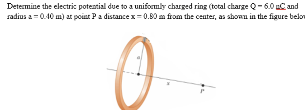 Determine the electric potential due to a uniformly charged ring (total charge Q = 6.0 nC and
radius a = 0.40 m) at point P a distance x = 0.80 m from the center, as shown in the figure belov
0
