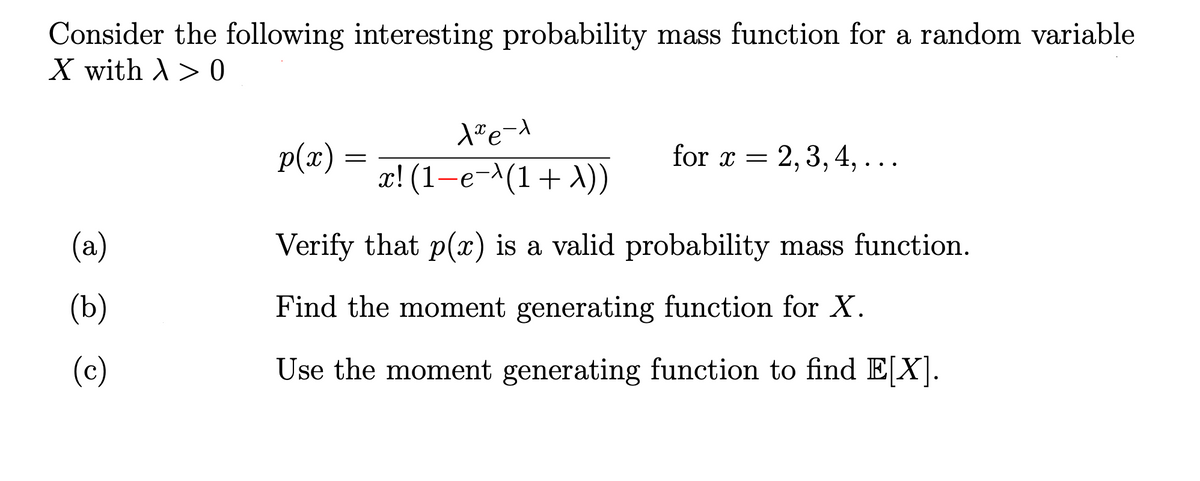 Consider the following interesting probability mass function for a random variable
X with A> 0
p(x)
for x = 2, 3, 4, ...
x! (1-e-^(1+ A))
(a)
Verify that p(x) is a valid probability mass function.
(b)
Find the moment generating function for X.
(c)
Use the moment generating function to find E[X].
