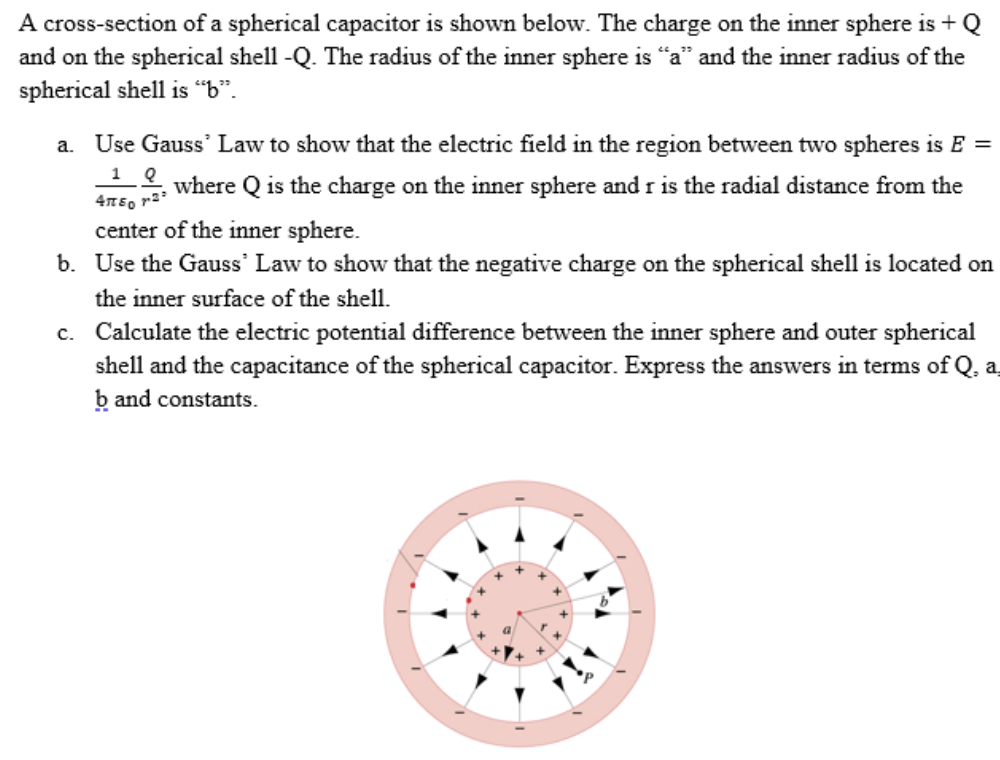 A cross-section of a spherical capacitor is shown below. The charge on the inner sphere is + Q
and on the spherical shell -Q. The radius of the inner sphere is "a" and the inner radius of the
spherical shell is "b".
a. Use Gauss' Law to show that the electric field in the region between two spheres is E =
where Q is the charge on the inner sphere and r is the radial distance from the
center of the inner sphere.
b. Use the Gauss' Law to show that the negative charge on the spherical shell is located on
the inner surface of the shell.
c. Calculate the electric potential difference between the inner sphere and outer spherical
shell and the capacitance of the spherical capacitor. Express the answers in terms of Q, a
b and constants.
