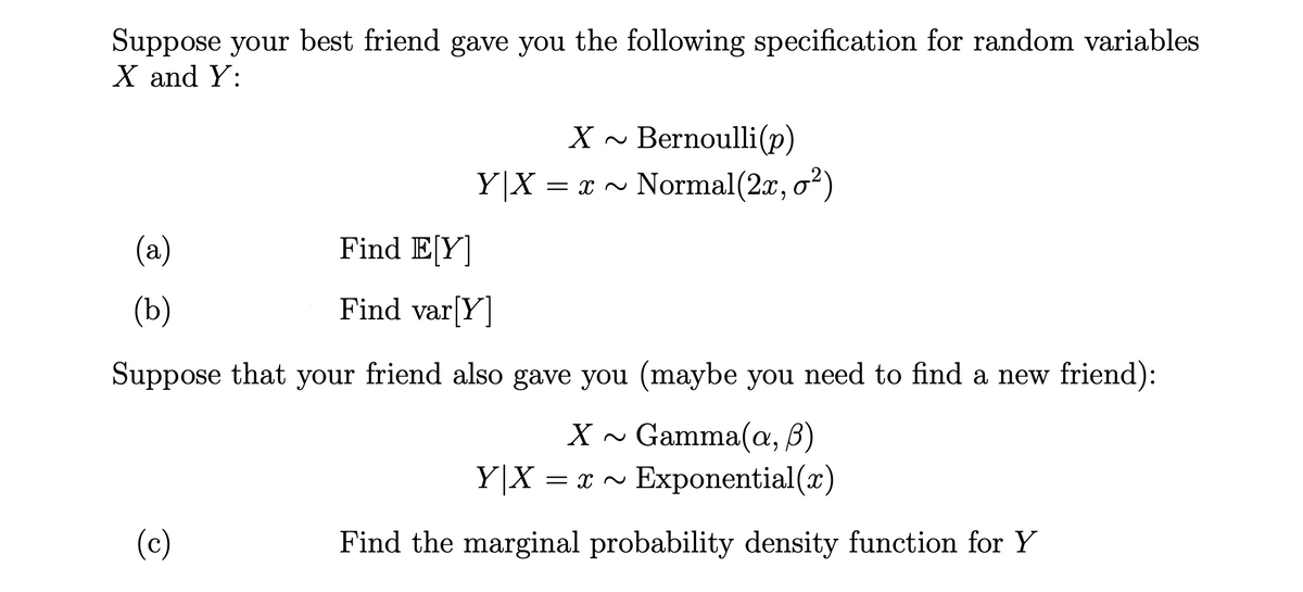 Suppose your best friend gave you the following specification for random variables
X and Y:
X ~ Bernoulli(p)
Y|X = x ~ Normal(2x, o?)
(a)
Find E[Y]
(b)
Find var[Y]
Suppose that your friend also gave you (maybe you need to find a new friend):
Gamma(a, B)
Exponential(x)
Y|X = x ~
(c)
Find the marginal probability density function for Y
