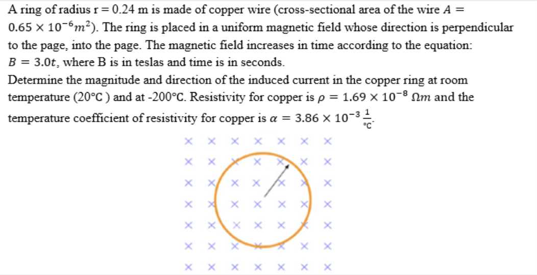 A ring of radius r = 0.24 m is made of copper wire (cross-sectional area of the wire A =
0.65 x 10-6m²). The ring is placed in a uniform magnetic field whose direction is perpendicular
to the page, into the page. The magnetic field increases in time according to the equation:
B = 3.0t, where B is in teslas and time is in seconds.
Determine the magnitude and direction of the induced current in the copper ring at room
temperature (20°C) and at -200°C. Resistivity for copper is p = 1.69 x 10-® Nm and the
temperature coefficient of resistivity for copper is a = 3.86 x 10-3
хх
x x X
X x X
хх
