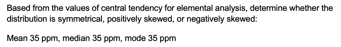 Based from the values of central tendency for elemental analysis, determine whether the
distribution is symmetrical, positively skewed, or negatively skewed:
Mean 35 ppm, median 35 ppm, mode 35 ppm