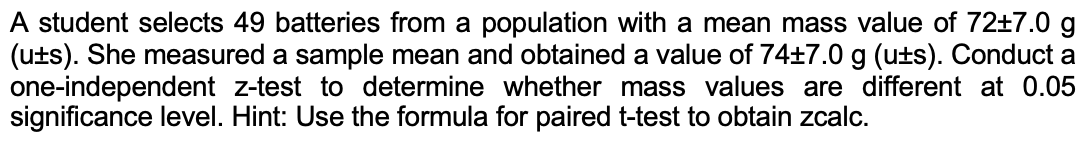 A student selects 49 batteries from a population with a mean mass value of 72±7.0 g
(uts). She measured a sample mean and obtained a value of 74±7.0 g (uts). Conduct a
one-independent z-test to determine whether mass values are different at 0.05
significance level. Hint: Use the formula for paired t-test to obtain zcalc.