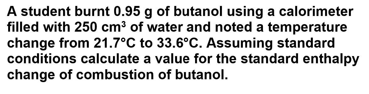 A student burnt 0.95 g of butanol using a calorimeter
filled with 250 cm³ of water and noted a temperature
change from 21.7°C to 33.6°C. Assuming standard
conditions calculate a value for the standard enthalpy
change of combustion of butanol.