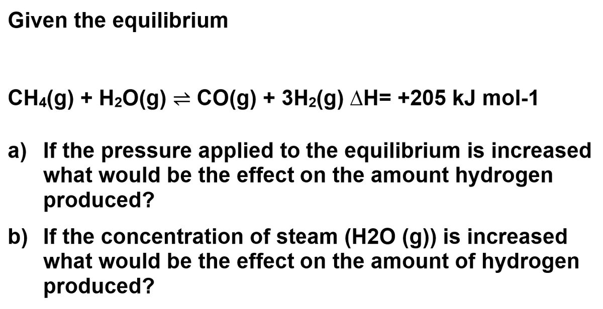 Given the equilibrium
CH4(g) + H₂O(g) ⇒ CO(g) + 3H₂(g) AH= +205 kJ mol-1
a) If the pressure applied to the equilibrium is increased
what would be the effect on the amount hydrogen
produced?
b) If the concentration of steam (H2O (g)) is increased
what would be the effect on the amount of hydrogen
produced?