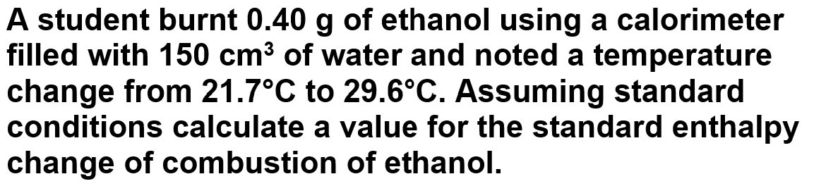 A student burnt 0.40 g of ethanol using a calorimeter
filled with 150 cm³ of water and noted a temperature
change from 21.7°C to 29.6°C. Assuming standard
conditions calculate a value for the standard enthalpy
change of combustion of ethanol.