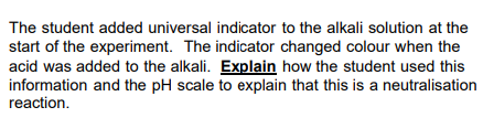 The student added universal indicator to the alkali solution at the
start of the experiment. The indicator changed colour when the
acid was added to the alkali. Explain how the student used this
information and the pH scale to explain that this is a neutralisation
reaction.